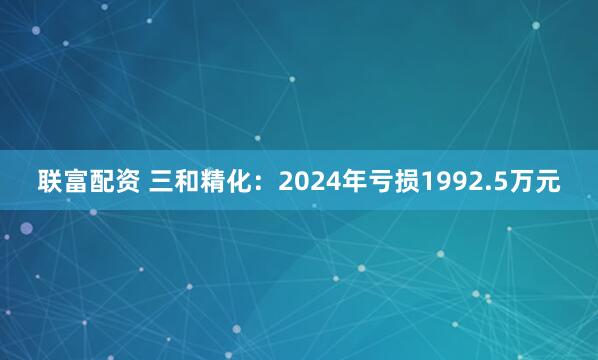联富配资 三和精化：2024年亏损1992.5万元