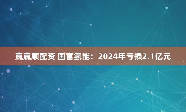 赢赢顺配资 国富氢能：2024年亏损2.1亿元