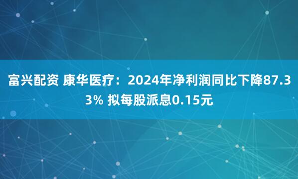 富兴配资 康华医疗：2024年净利润同比下降87.33% 拟每股派息0.15元