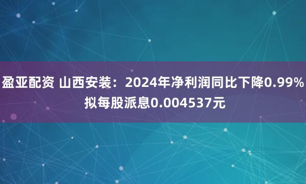 盈亚配资 山西安装：2024年净利润同比下降0.99% 拟每股派息0.004537元