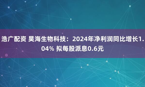 浩广配资 昊海生物科技：2024年净利润同比增长1.04% 拟每股派息0.6元