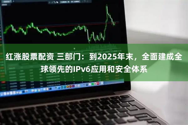 红涨股票配资 三部门：到2025年末，全面建成全球领先的IPv6应用和安全体系