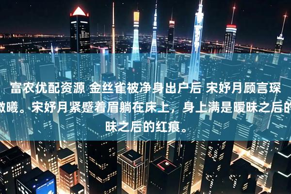 富农优配资源 金丝雀被净身出户后 宋妤月顾言琛 春日微曦。宋妤月紧蹙着眉躺在床上，身上满是暧昧之后的红痕。