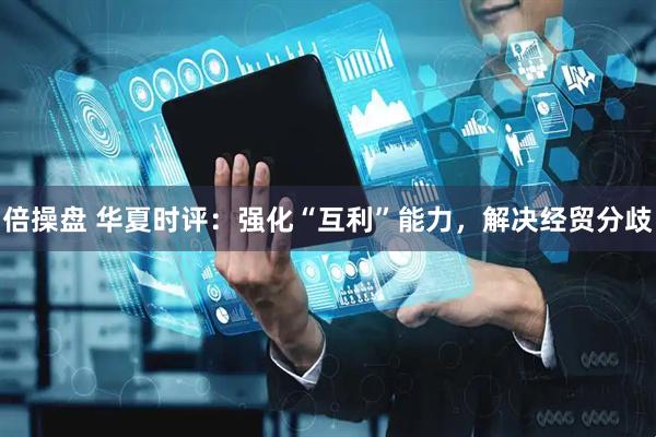 倍操盘 华夏时评：强化“互利”能力，解决经贸分歧