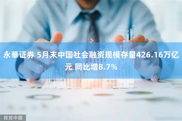 永華证券 5月末中国社会融资规模存量426.16万亿元 同比增8.7%