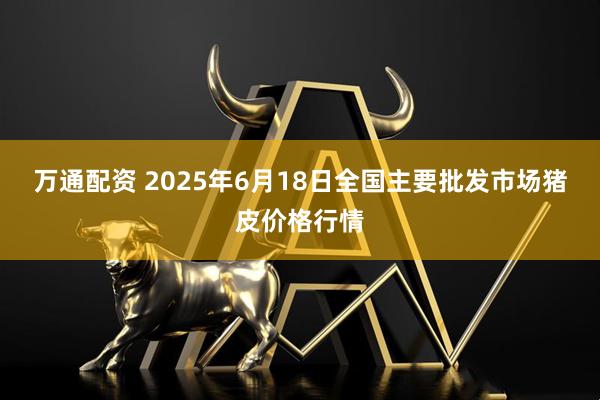 万通配资 2025年6月18日全国主要批发市场猪皮价格行情