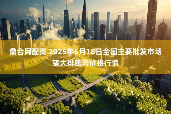 鼎合网配资 2025年6月18日全国主要批发市场猪大排肌肉价格行情